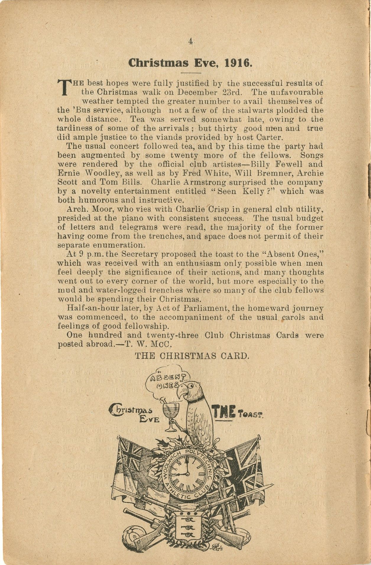 Page from Woolwich Polytechnic Magazine, January 1917. The image on the page depicts a parrot, atop a clock face that says "Woolwich Polytechnic Athletic Club" around it. There are union jacks behind the clock. It reads Christmas eve, and the parrot appears to be raising a toast to "absent ones". Page reads: Christmas Eve, 1916.    The best hopes were fully justified by the successful results of The Christmas walk on December 23rd. The unfavourable weather tempted the greater number to avail themselves of the Bus service, although not a few of the stalwarts plodded the whole distance. Tea was served somewhat late, owing to the tardiness of some of the arrivals; but thirty good men and true did ample justice to the viands provided by host Carter.    The usual concert followed tea, and by this time the party had been augmented by some twenty more of the fellows. Songs were rendered by the official club artistes-Billy Fewell and Ernie Woodley, as well as by Fred White, Will Bremner, Archie Scott and Tom Bills. Charlie Armstrong surprised the company by a novelty entertainment entitled "Seen Kelly?" which was both humorous and instructive.    Arch. Moor, who vies with Charlie Crisp in general club utility, presided at the piano with consistent success. The usual budget of letters and telegrams were read, the majority of the former having come from the trenches, and space does not permit of their separate enumeration.    At 9 pm, the Secretary proposed the toast to the "Absent Ones," which was received with an enthusiasm only possible when men feel deeply the significance of their actions, and many thoughts went out to every corner of the world, but more especially to the mud and water-logged trenches where so many of the club fellows would be spending their Christmas.    Half-an-hour later, by Act of Parliament, the homeward journey was commenced, to the accompaniment of the usual carols and feelings of good fellowship.    One hundred and twenty-three Club Christmas Cards were posted abroad.-T. W. McC.    THE CHRISTMAS CARD.