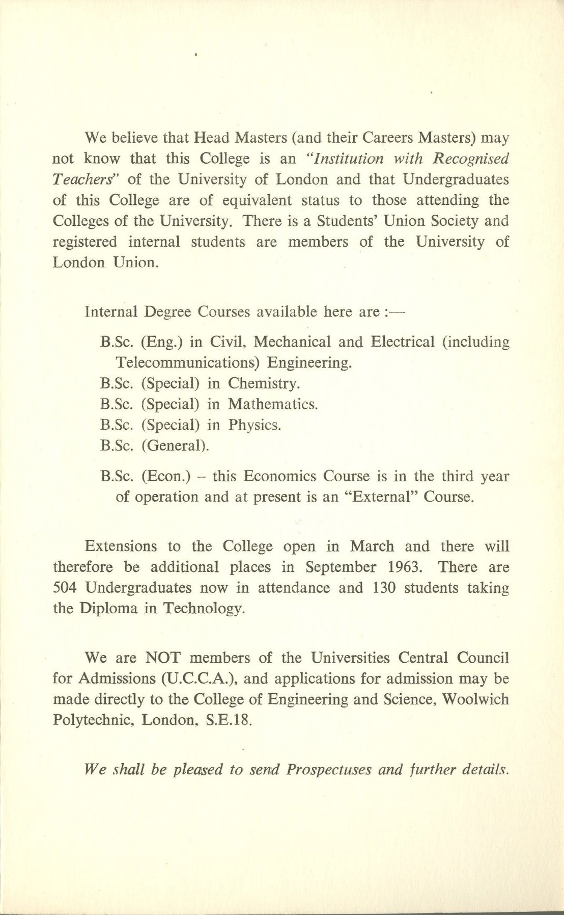 We believe that Head Masters (and their Careers Masters) may not know that this College is an "Institution with Recognised Teachers' of the University of London and that Undergraduates of this College are of equivalent status to those attending the Colleges of the University. There is a Students' Union Society and registered internal students are members of the University of London Union.   Internal Degree Courses available here are:-   B.Sc. (Eng.) in Civil. Mechanical and Electrical (including Telecommunications) Engineering.   B.Sc. (Special) in Chemistry.   B.Sc. (Special) in Mathematics.   B.Sc. (Special) in Physics.   B.Sc. (General).   B.Sc. (Econ.) this Economics Course is in the third year of operation and at present is an "External" Course.   Extensions to the College open in March and there will therefore be additional places in September 1963. There are 504 Undergraduates now in attendance and 130 students taking the Diploma in Technology.   We are NOT members of the Universities Central Council for Admissions (U.C.C.A.), and applications for admission may be made directly to the College of Engineering and Science, Woolwich Polytechnic, London, S.E.18.   We shall be pleased to send Prospectuses and further details.