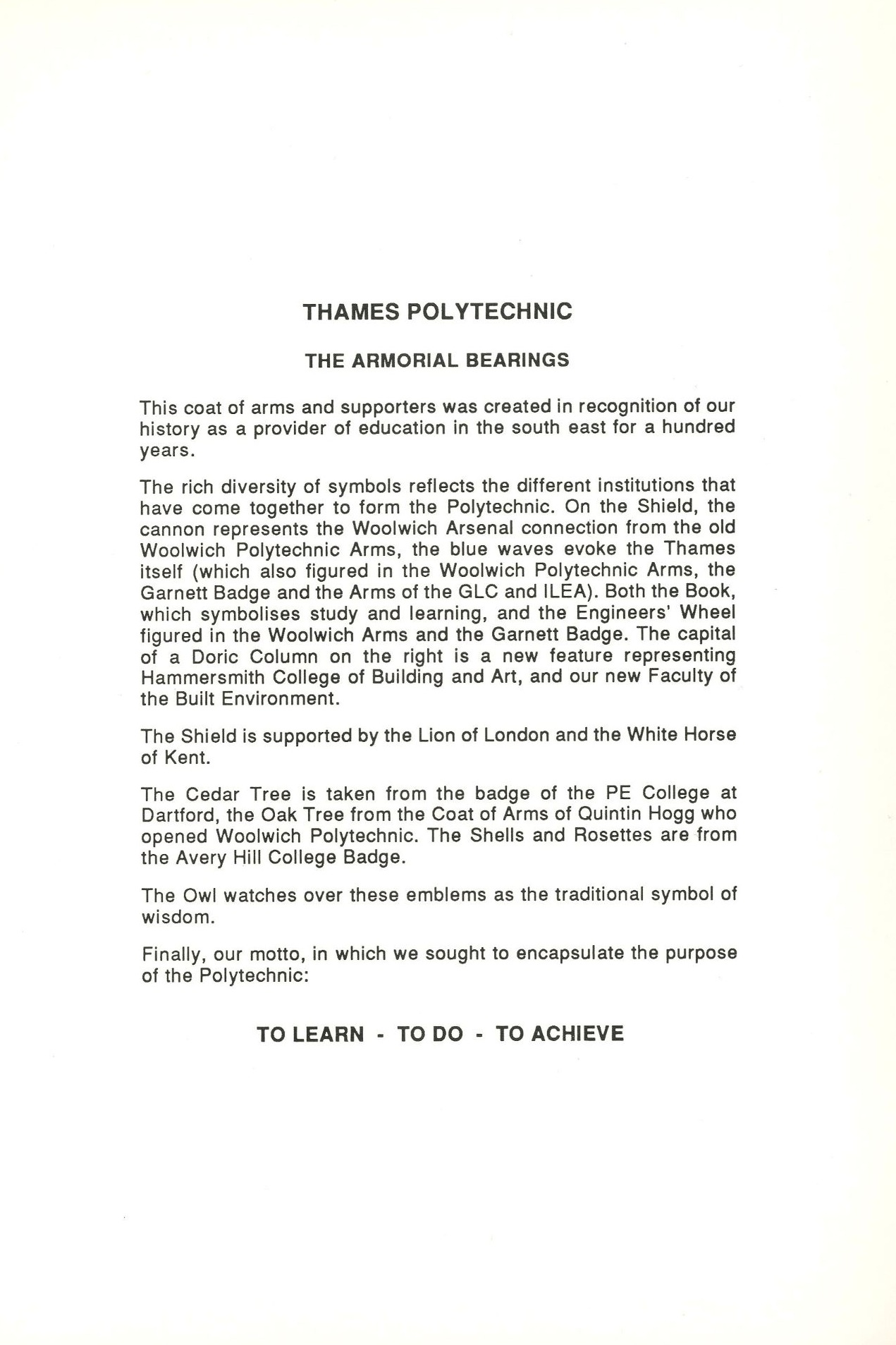 THAMES POLYTECHNIC   THE ARMORIAL BEARINGS   This coat of arms and supporters was created in recognition of our history as a provider of education in the south east for a hundred years.   The rich diversity of symbols reflects the different institutions that have come together to form the Polytechnic. On the Shield, the cannon represents the Woolwich Arsenal connection from the old Woolwich Polytechnic Arms, the blue waves evoke the Thames itself (which also figured in the Woolwich Polytechnic Arms, the Garnett Badge and the Arms of the GLC and ILEA). Both the Book, which symbolises study and learning, and the Engineers' Wheel figured in the Woolwich Arms and the Garnett Badge. The capital of a Doric Column on the right is a new feature representing Hammersmith College of Building and Art, and our new Faculty of the Built Environment.   The Shield is supported by the Lion of London and the White Horse of Kent.   The Cedar Tree is taken from the badge of the PE College at Dartford, the Oak Tree from the Coat of Arms of Quintin Hogg who opened Woolwich Polytechnic. The Shells and Rosettes are from the Avery Hill College Badge.   The Owl watches over these emblems as the traditional symbol of wisdom.   Finally, our motto, in which we sought to encapsulate the purpose of the Polytechnic:   TO LEARN - TO DO TO ACHIEVE