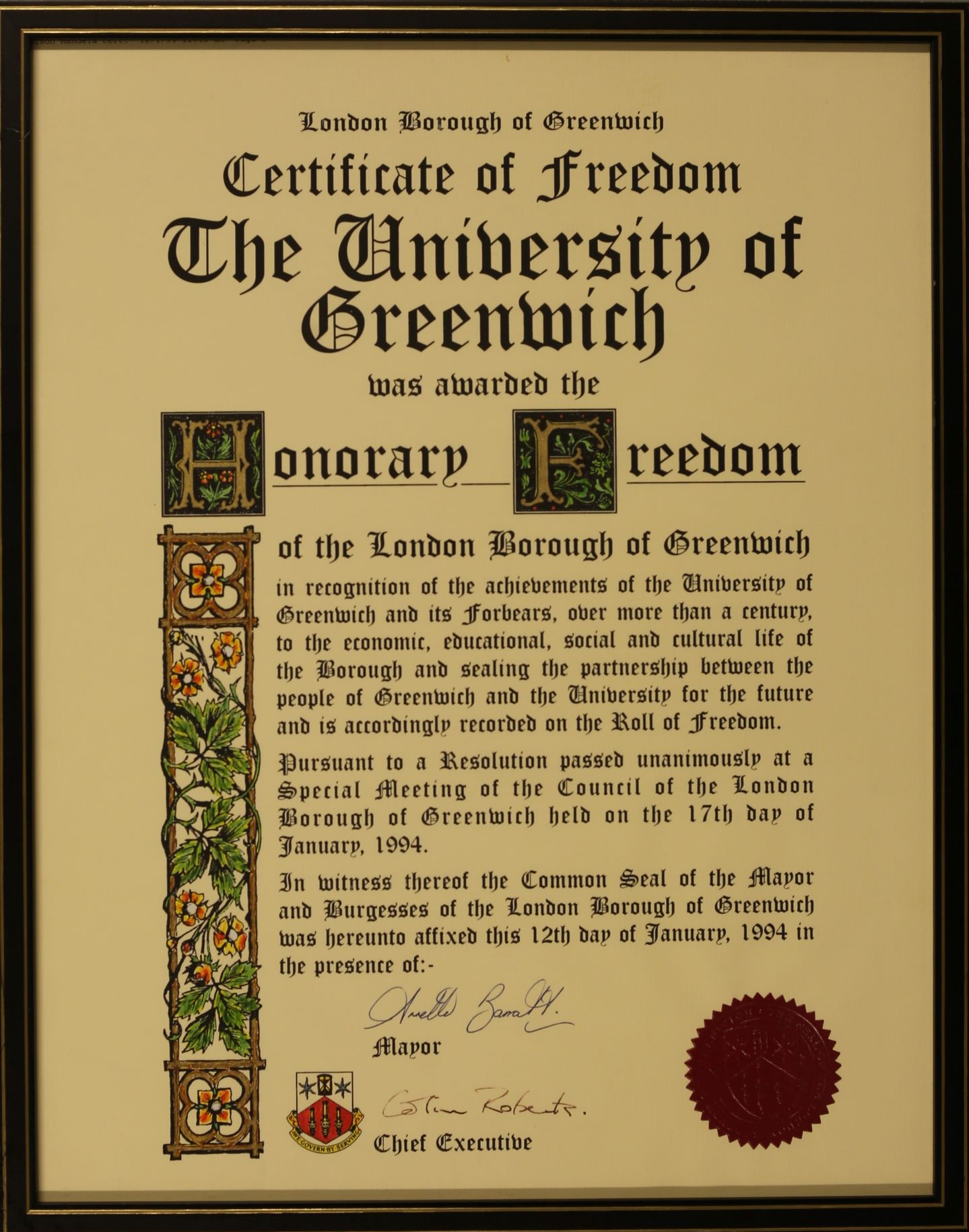 London Borough of Greenwich. Certificate of Freedom. The University of Greenwich was awarded the Honorary Freedom of the London Borough of Greenwich in recognition of the achievements of the University of Greenwich and its forbears, over more than a century, to the economic, educational, social and cultural life of the Borough and sealing the partnership between the people of Greenwich and the University for the future and is accordingly recorded on the Roll of Freedom.   Pursuant to a Resolution passed unanimously at a Special Meeting of the Council of the London Borough of Greenwich held on the 17th day of January, 1994.   In witness thereof the Common Seal of the Mayor and Burgesses of the London Borough of Greenwich was hereunto affixed this 12th day of January, 1994 in the presence of: the Mayor and the Chief Executive.